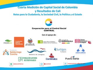 1
@ccontrialwww.contrial.co corpocontrial.co@gmail.com
Cuarta Medición de Capital Social de Colombia
y Resultados de Cali
Retos para la Ciudadanía, la Sociedad Civil, la Política y el Estado
Corporación para el Control Social
CONTRIAL
Con el apoyo de:
 