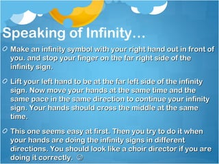 Speaking of Infinity…
 Make an infinity symbol with your right hand out in front of
 you. and stop your finger on the far right side of the
 infinity sign.

 Lift your left hand to be at the far left side of the infinity
 sign. Now move your hands at the same time and the
 same pace in the same direction to continue your infinity
 sign. Your hands should cross the middle at the same
 time.

 This one seems easy at first. Then you try to do it when
 your hands are doing the infinity signs in different
 directions. You should look like a choir director if you are
 doing it correctly. 
 