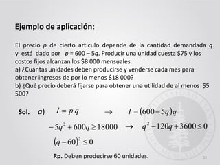 15
El precio p de cierto artículo depende de la cantidad demandada q
y está dado por p = 600 – 5q. Producir una unidad cuesta $75 y los
costos fijos alcanzan los $8 000 mensuales.
a) ¿Cuántas unidades deben producirse y venderse cada mes para
obtener ingresos de por lo menos $18 000?
b) ¿Qué precio deberá fijarse para obtener una utilidad de al menos $5
500?
Ejemplo de aplicación:
Sol. qpI .  qqI 5600a)
180006005 2
 qq 036001202
 qq
  060
2
q
Rp. Deben producirse 60 unidades.
 