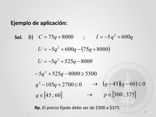 16
Ejemplo de aplicación:
Sol. 800075  qC
 8000756005 2
 qqqU
b)
550080005255 2
 qq
027001052
 qq
 60;45q
Rp. El precio fijado debe ser de $300 a $375.
qqI 6005; 2

80005255 2
 qqU
 375;300 p
   06045  qq
 