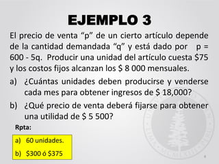 EJEMPLO 3
El precio de venta “p” de un cierto artículo depende
de la cantidad demandada “q” y está dado por p =
600 - 5q. Producir una unidad del artículo cuesta $75
y los costos fijos alcanzan los $ 8 000 mensuales.
a) ¿Cuántas unidades deben producirse y venderse
cada mes para obtener ingresos de $ 18,000?
b) ¿Qué precio de venta deberá fijarse para obtener
una utilidad de $ 5 500?
8
Rpta:
a) 60 unidades.
b) $300 ó $375
 