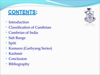 • Introduction
• Classification of Cambrian
• Cambrian of India
• Salt Range
• Spiti
• Kumaon (Garbyang Series)
• Kashmir
• Conclusion
• Bibliography
 