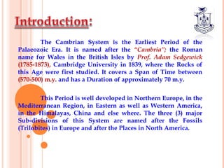 The Cambrian System is the Earliest Period of the
Palaeozoic Era. It is named after the “Cambria”; the Roman
name for Wales in the British Isles by Prof. Adam Sedgewick
(1785-1873), Cambridge University in 1839, where the Rocks of
this Age were first studied. It covers a Span of Time between
(570-500) m.y. and has a Duration of approximately 70 m.y.
 
This Period is well developed in Northern Europe, in the
Mediterranean Region, in Eastern as well as Western America,
in the Himalayas, China and else where. The three (3) major
Sub-divisions of this System are named after the Fossils
(Trilobites) in Europe and after the Places in North America.
 