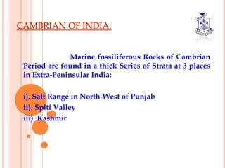 Marine fossiliferous Rocks of Cambrian
Period are found in a thick Series of Strata at 3 places
in Extra-Peninsular India;
 
i). Salt Range in North-West of Punjab
ii). Spiti Valley
iii). Kashmir
 
 