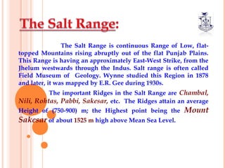 The Salt Range is continuous Range of Low, flat-
topped Mountains rising abruptly out of the flat Punjab Plains.
This Range is having an approximately East-West Strike, from the
Jhelum westwards through the Indus. Salt range is often called
Field Museum of Geology. Wynne studied this Region in 1878
and later, it was mapped by E.R. Gee during 1930s.
The important Ridges in the Salt Range are Chambal,
Nili, Rohtas, Pabbi, Sakesar, etc. The Ridges attain an average
Height of (750-900) m; the Highest point being the Mount
Sakesar of about 1525 m high above Mean Sea Level.
 
