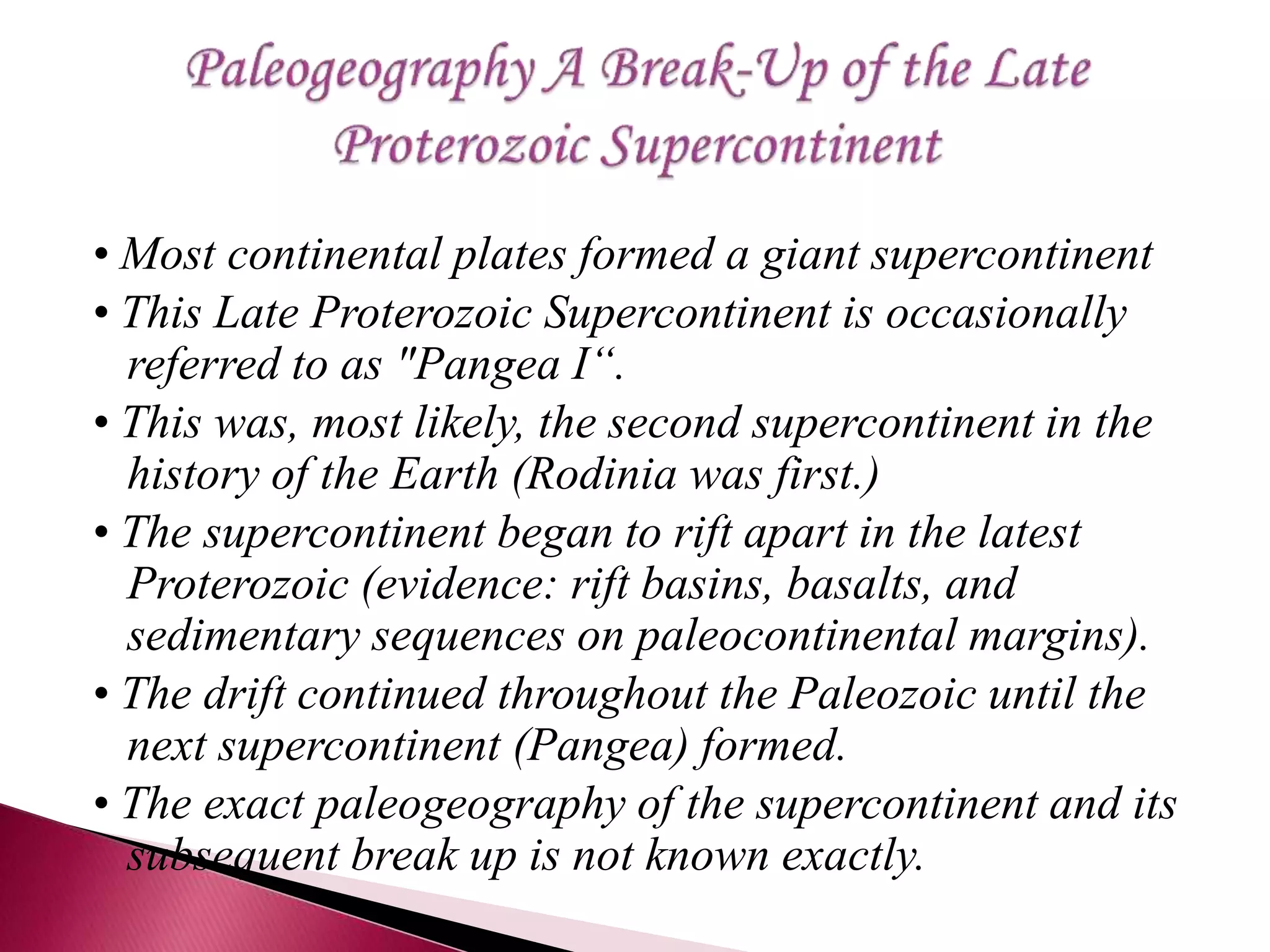• Most continental plates formed a giant supercontinent
• This Late Proterozoic Supercontinent is occasionally
referred to as "Pangea I“.
• This was, most likely, the second supercontinent in the
history of the Earth (Rodinia was first.)
• The supercontinent began to rift apart in the latest
Proterozoic (evidence: rift basins, basalts, and
sedimentary sequences on paleocontinental margins).
• The drift continued throughout the Paleozoic until the
next supercontinent (Pangea) formed.
• The exact paleogeography of the supercontinent and its
subsequent break up is not known exactly.
 