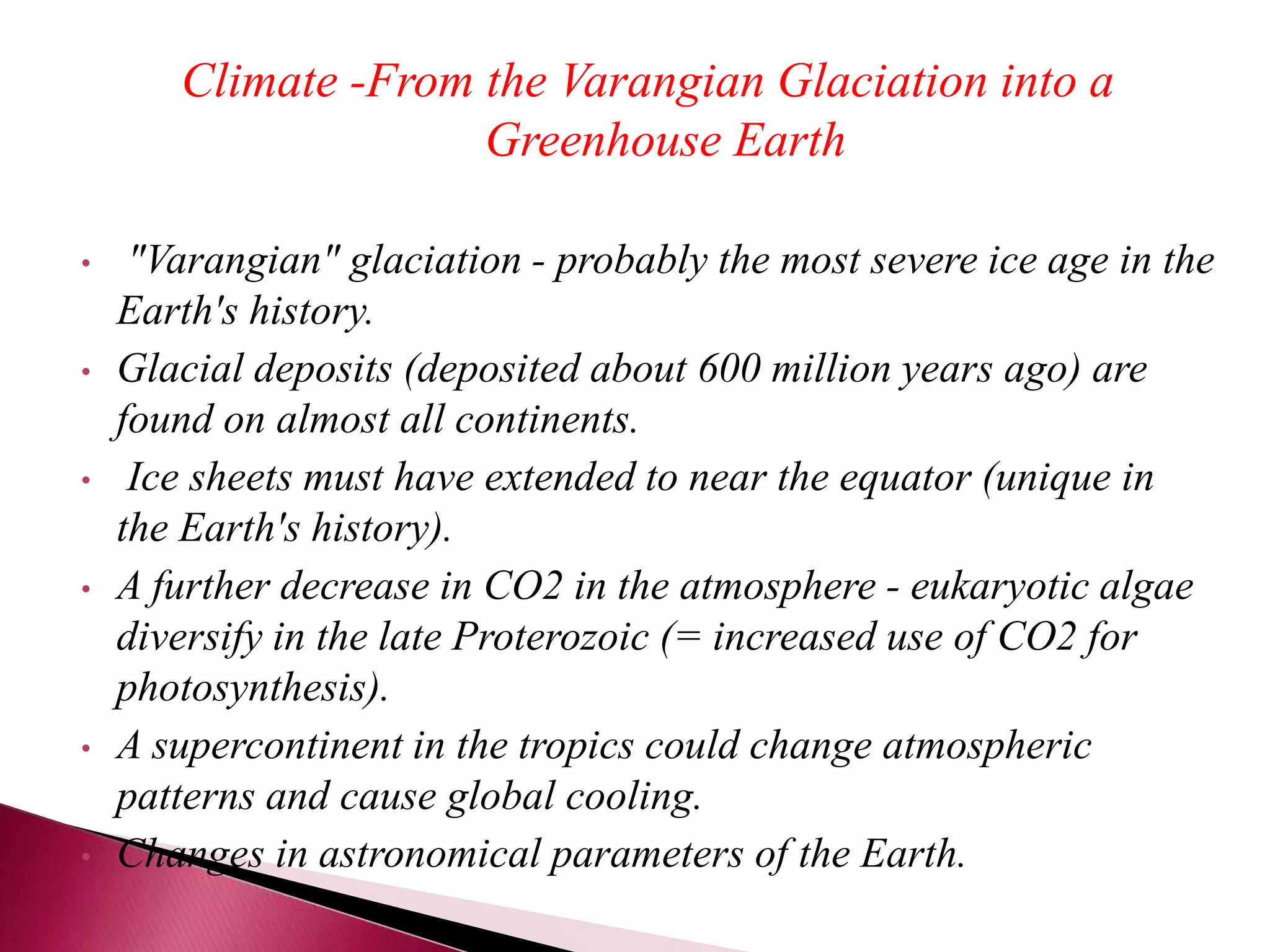 Climate -From the Varangian Glaciation into a
Greenhouse Earth
• "Varangian" glaciation - probably the most severe ice age in the
Earth's history.
• Glacial deposits (deposited about 600 million years ago) are
found on almost all continents.
• Ice sheets must have extended to near the equator (unique in
the Earth's history).
• A further decrease in CO2 in the atmosphere - eukaryotic algae
diversify in the late Proterozoic (= increased use of CO2 for
photosynthesis).
• A supercontinent in the tropics could change atmospheric
patterns and cause global cooling.
• Changes in astronomical parameters of the Earth.
 