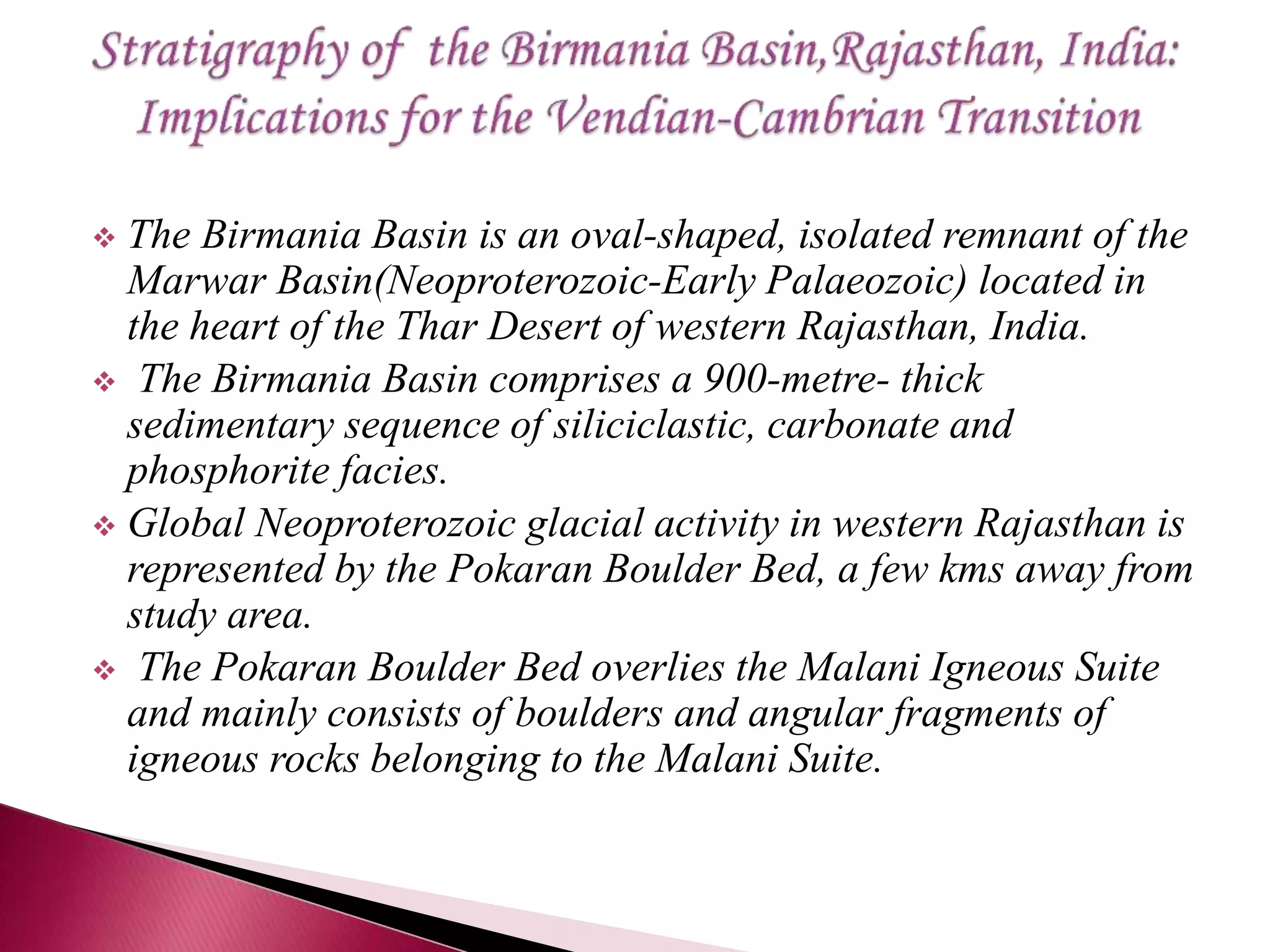  The Birmania Basin is an oval-shaped, isolated remnant of the
Marwar Basin(Neoproterozoic-Early Palaeozoic) located in
the heart of the Thar Desert of western Rajasthan, India.
 The Birmania Basin comprises a 900-metre- thick
sedimentary sequence of siliciclastic, carbonate and
phosphorite facies.
 Global Neoproterozoic glacial activity in western Rajasthan is
represented by the Pokaran Boulder Bed, a few kms away from
study area.
 The Pokaran Boulder Bed overlies the Malani Igneous Suite
and mainly consists of boulders and angular fragments of
igneous rocks belonging to the Malani Suite.
 