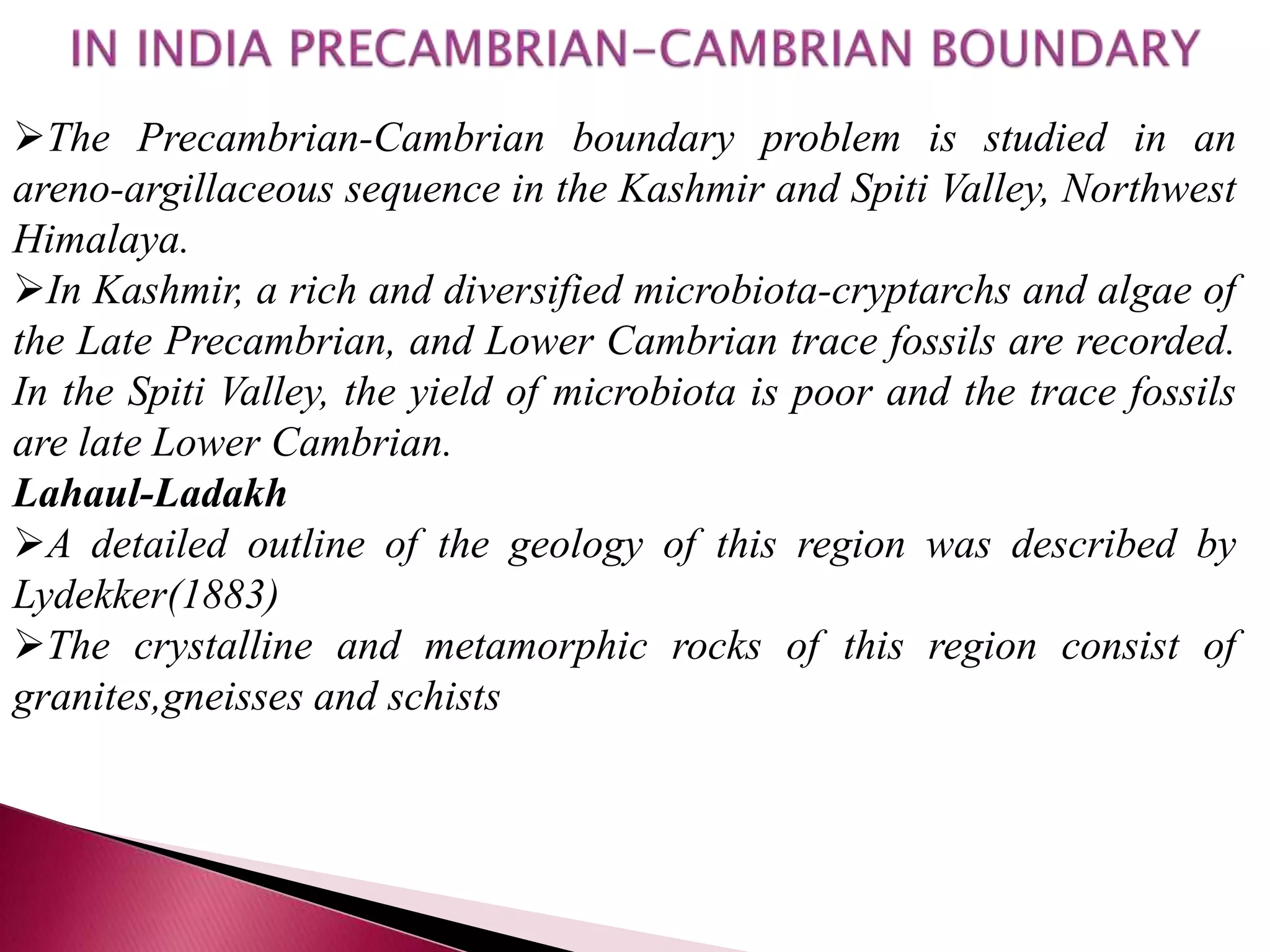 The Precambrian-Cambrian boundary problem is studied in an
areno-argillaceous sequence in the Kashmir and Spiti Valley, Northwest
Himalaya.
In Kashmir, a rich and diversified microbiota-cryptarchs and algae of
the Late Precambrian, and Lower Cambrian trace fossils are recorded.
In the Spiti Valley, the yield of microbiota is poor and the trace fossils
are late Lower Cambrian.
Lahaul-Ladakh
A detailed outline of the geology of this region was described by
Lydekker(1883)
The crystalline and metamorphic rocks of this region consist of
granites,gneisses and schists
 