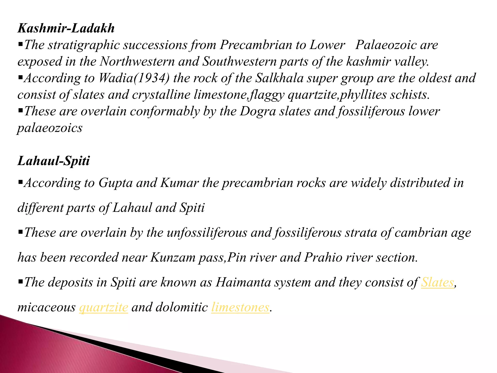 Kashmir-Ladakh
The stratigraphic successions from Precambrian to Lower Palaeozoic are
exposed in the Northwestern and Southwestern parts of the kashmir valley.
According to Wadia(1934) the rock of the Salkhala super group are the oldest and
consist of slates and crystalline limestone,flaggy quartzite,phyllites schists.
These are overlain conformably by the Dogra slates and fossiliferous lower
palaeozoics
Lahaul-Spiti
According to Gupta and Kumar the precambrian rocks are widely distributed in
different parts of Lahaul and Spiti
These are overlain by the unfossiliferous and fossiliferous strata of cambrian age
has been recorded near Kunzam pass,Pin river and Prahio river section.
The deposits in Spiti are known as Haimanta system and they consist of Slates,
micaceous quartzite and dolomitic limestones.
 