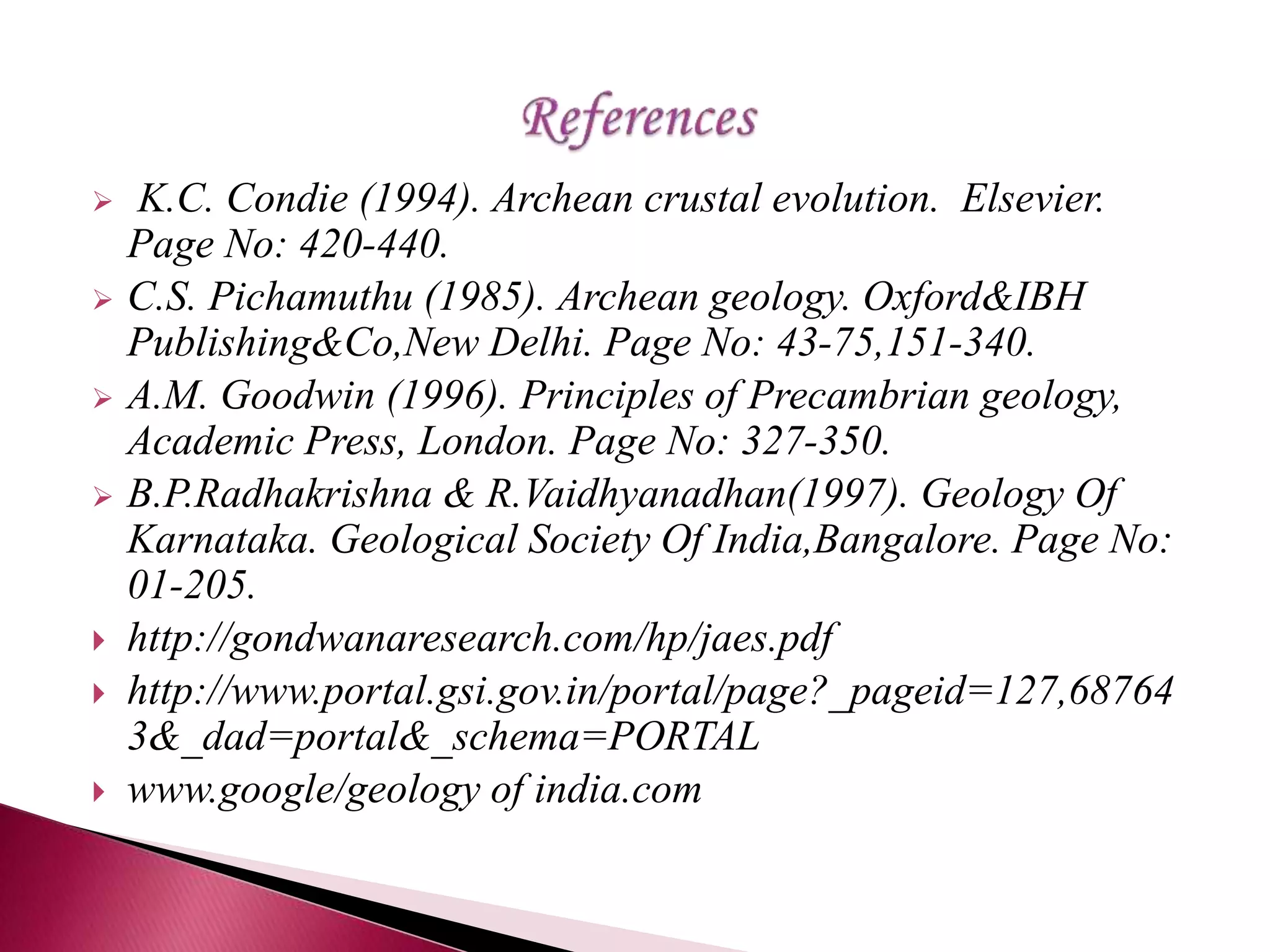  K.C. Condie (1994). Archean crustal evolution. Elsevier.
Page No: 420-440.
 C.S. Pichamuthu (1985). Archean geology. Oxford&IBH
Publishing&Co,New Delhi. Page No: 43-75,151-340.
 A.M. Goodwin (1996). Principles of Precambrian geology,
Academic Press, London. Page No: 327-350.
 B.P.Radhakrishna & R.Vaidhyanadhan(1997). Geology Of
Karnataka. Geological Society Of India,Bangalore. Page No:
01-205.
 http://gondwanaresearch.com/hp/jaes.pdf
 http://www.portal.gsi.gov.in/portal/page?_pageid=127,68764
3&_dad=portal&_schema=PORTAL
 www.google/geology of india.com
 