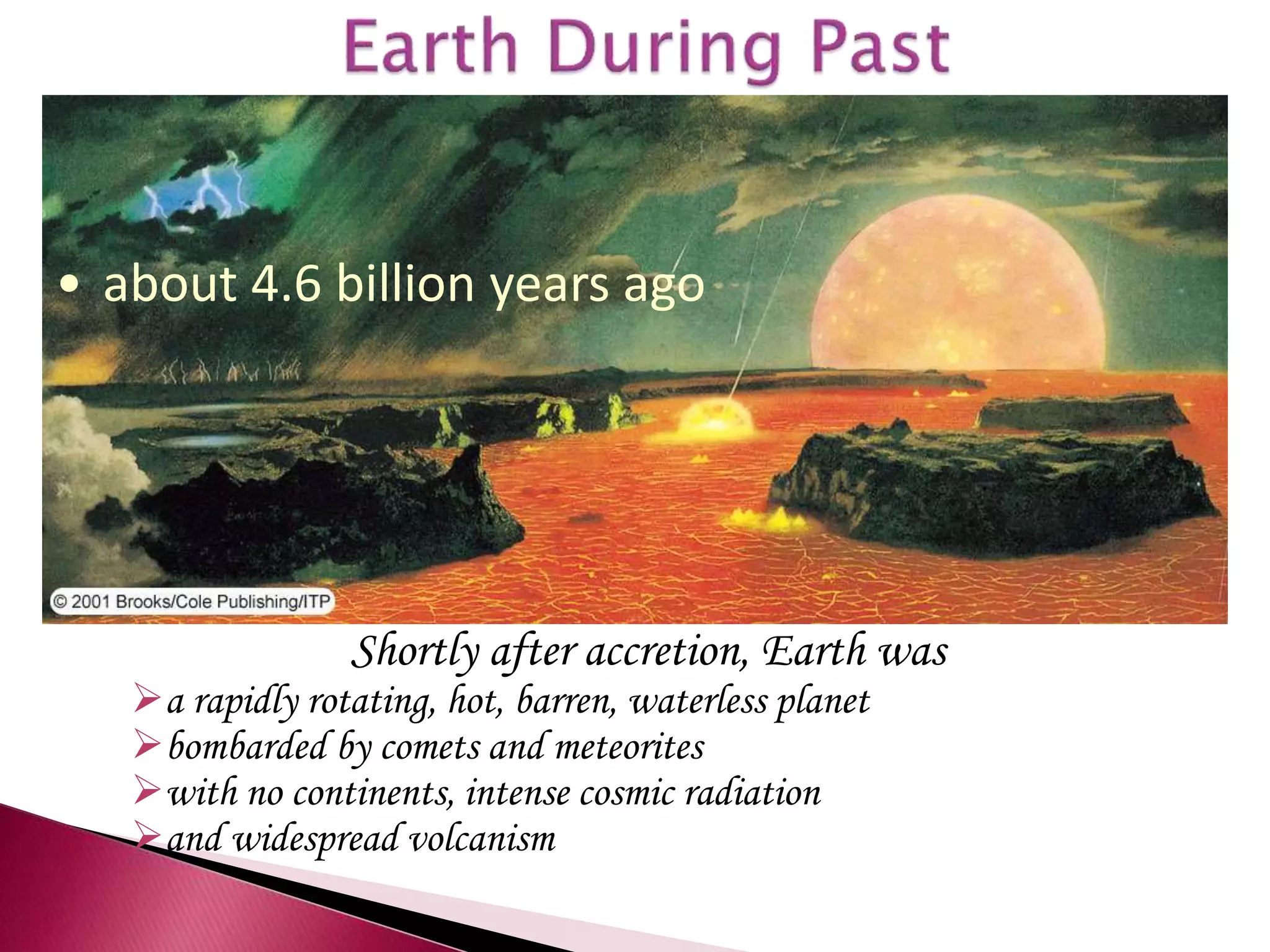 Shortly after accretion, Earth was
a rapidly rotating, hot, barren, waterless planet
bombarded by comets and meteorites
with no continents, intense cosmic radiation
and widespread volcanism
• about 4.6 billion years ago
 