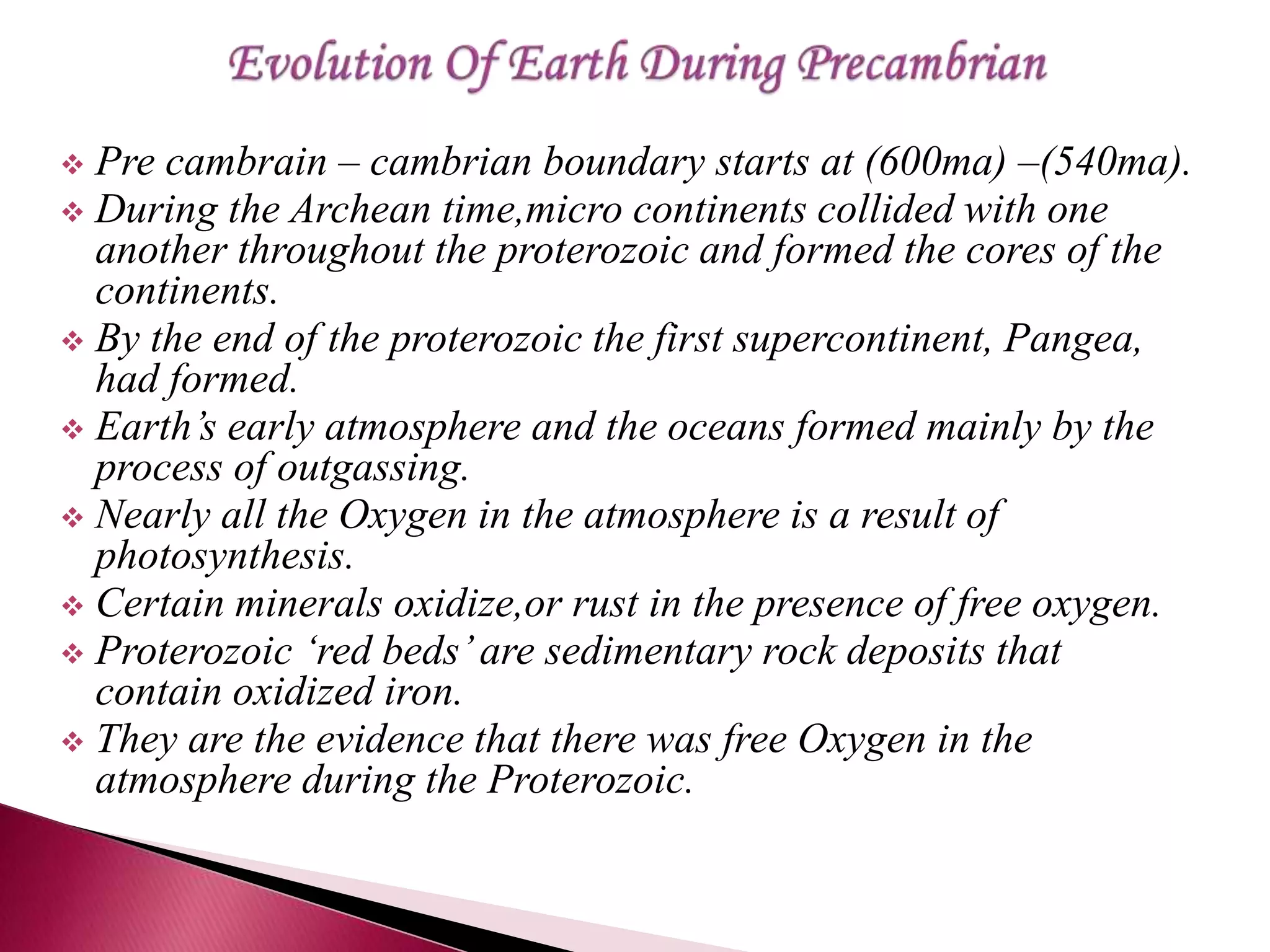  Pre cambrain – cambrian boundary starts at (600ma) –(540ma).
 During the Archean time,micro continents collided with one
another throughout the proterozoic and formed the cores of the
continents.
 By the end of the proterozoic the first supercontinent, Pangea,
had formed.
 Earth’s early atmosphere and the oceans formed mainly by the
process of outgassing.
 Nearly all the Oxygen in the atmosphere is a result of
photosynthesis.
 Certain minerals oxidize,or rust in the presence of free oxygen.
 Proterozoic ‘red beds’are sedimentary rock deposits that
contain oxidized iron.
 They are the evidence that there was free Oxygen in the
atmosphere during the Proterozoic.
 