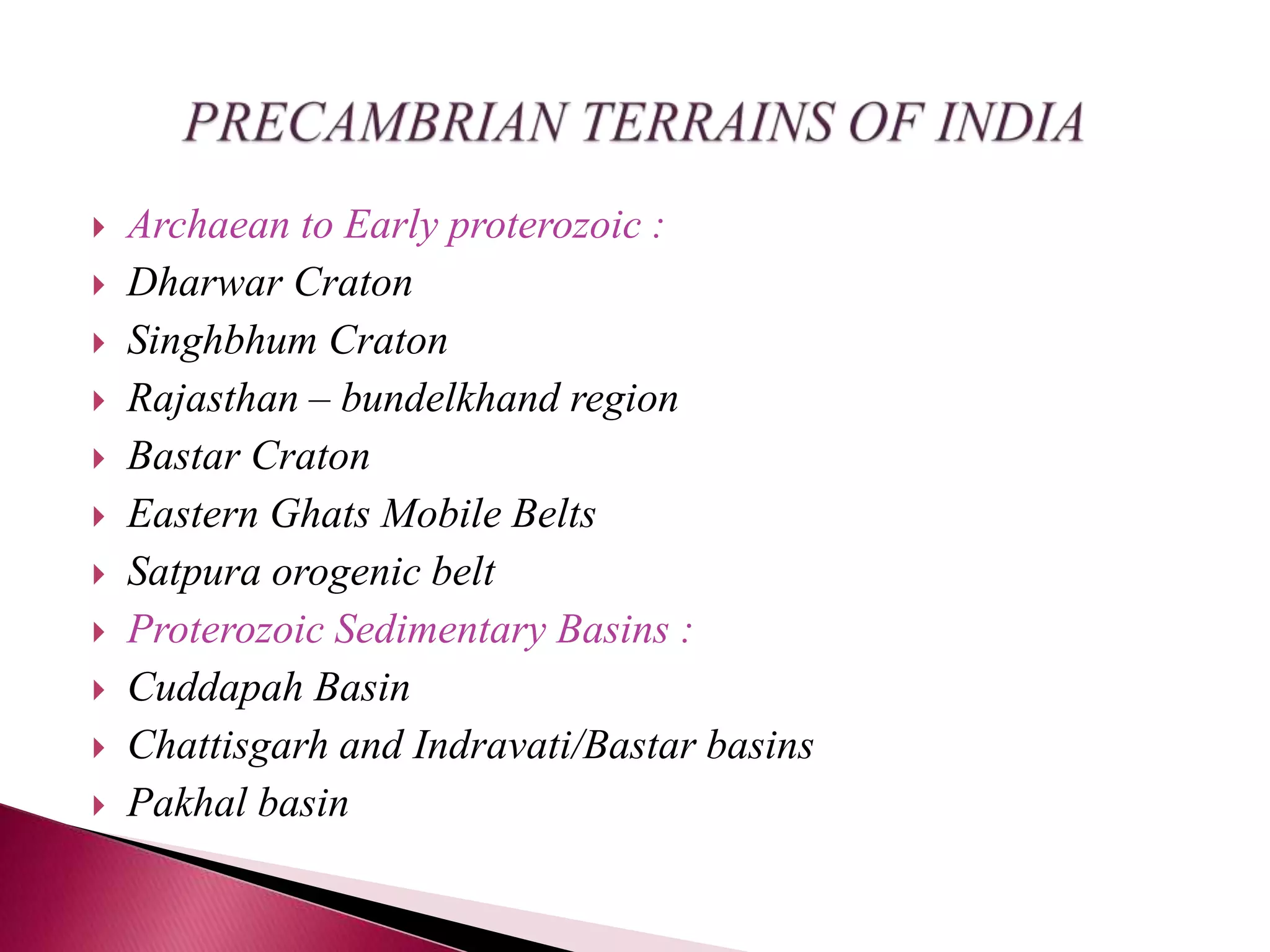  Archaean to Early proterozoic :
 Dharwar Craton
 Singhbhum Craton
 Rajasthan – bundelkhand region
 Bastar Craton
 Eastern Ghats Mobile Belts
 Satpura orogenic belt
 Proterozoic Sedimentary Basins :
 Cuddapah Basin
 Chattisgarh and Indravati/Bastar basins
 Pakhal basin
 