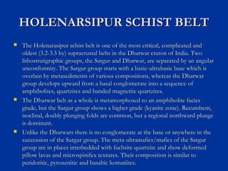 HOLENARSIPUR SCHIST BELTHOLENARSIPUR SCHIST BELT
 The Holenarasipur schist belt is one of the most critical, complicated andThe Holenarasipur schist belt is one of the most critical, complicated and
oldest (3.2-3.5 by) supracrustal belts in the Dharwar craton of India. Twooldest (3.2-3.5 by) supracrustal belts in the Dharwar craton of India. Two
lithostratigraphic groups, the Sargur and Dharwar, are separated by an angularlithostratigraphic groups, the Sargur and Dharwar, are separated by an angular
unconformity. The Sargur group starts with a basic-ultrabasic base which isunconformity. The Sargur group starts with a basic-ultrabasic base which is
overlain by metasediments of various compositions, whereas the Dharwaroverlain by metasediments of various compositions, whereas the Dharwar
group develops upward from a basal conglomerate into a sequence ofgroup develops upward from a basal conglomerate into a sequence of
amphibolites, quartzites and banded magnetite quartzites.amphibolites, quartzites and banded magnetite quartzites.
 The Dharwar belt as a whole is metamorphosed to an amphibolite faciesThe Dharwar belt as a whole is metamorphosed to an amphibolite facies
grade, but the Sargur group shows a higher grade (kyanite zone). Recumbent,grade, but the Sargur group shows a higher grade (kyanite zone). Recumbent,
isoclinal, doubly plunging folds are common, but a regional northward plungeisoclinal, doubly plunging folds are common, but a regional northward plunge
is dominant.is dominant.
 Unlike the Dharwars there is no conglomerate at the base or anywhere in theUnlike the Dharwars there is no conglomerate at the base or anywhere in the
succession of the Sargur group. The meta-ultramafics/mafics of the Sargursuccession of the Sargur group. The meta-ultramafics/mafics of the Sargur
group are in places interbedded with fuchsite quartzite and show deformedgroup are in places interbedded with fuchsite quartzite and show deformed
pillow lavas and microspinifex textures. Their composition is similar topillow lavas and microspinifex textures. Their composition is similar to
peridotitic, pyroxenitic and basaltic komatiites.peridotitic, pyroxenitic and basaltic komatiites.
 