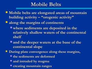  Mobile belts are elongated areas of mountainMobile belts are elongated areas of mountain
building activity – “orogenic activity”building activity – “orogenic activity”
 along the margins of continentsalong the margins of continents
 where sediments are deposited in thewhere sediments are deposited in the
relatively shallow waters of the continentalrelatively shallow waters of the continental
shelfshelf
 and the deeper waters at the base of theand the deeper waters at the base of the
continental slopecontinental slope
 During plate convergence along these margins,During plate convergence along these margins,
 the sediments are deformedthe sediments are deformed
 and intruded by magmaand intruded by magma
 creating mountain rangescreating mountain ranges
Mobile BeltsMobile Belts
 