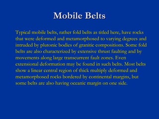 Mobile BeltsMobile Belts
Typical mobile belts, rather fold belts as titled here, have rocksTypical mobile belts, rather fold belts as titled here, have rocks
that were deformed and metamorphosed to varying degrees andthat were deformed and metamorphosed to varying degrees and
intruded by plutonic bodies of granitic compositions. Some foldintruded by plutonic bodies of granitic compositions. Some fold
belts are also characterized by extensive thrust faulting and bybelts are also characterized by extensive thrust faulting and by
movements along large transcurrent fault zones. Evenmovements along large transcurrent fault zones. Even
extensional deformation may be found in such belts. Most beltsextensional deformation may be found in such belts. Most belts
show a linear central region of thick multiply deformed andshow a linear central region of thick multiply deformed and
metamorphosed rocks bordered by continental margins, butmetamorphosed rocks bordered by continental margins, but
some belts are also having oceanic margin on one side.some belts are also having oceanic margin on one side.
 