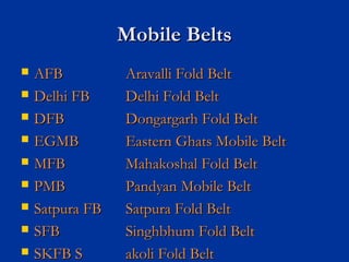 Mobile BeltsMobile Belts
 AFBAFB Aravalli Fold BeltAravalli Fold Belt
 Delhi FBDelhi FB Delhi Fold BeltDelhi Fold Belt
 DFBDFB Dongargarh Fold BeltDongargarh Fold Belt
 EGMBEGMB Eastern Ghats Mobile BeltEastern Ghats Mobile Belt
 MFBMFB Mahakoshal Fold BeltMahakoshal Fold Belt
 PMBPMB Pandyan Mobile BeltPandyan Mobile Belt
 Satpura FBSatpura FB Satpura Fold BeltSatpura Fold Belt
 SFBSFB Singhbhum Fold BeltSinghbhum Fold Belt
 SKFB SSKFB S akoli Fold Beltakoli Fold Belt
 