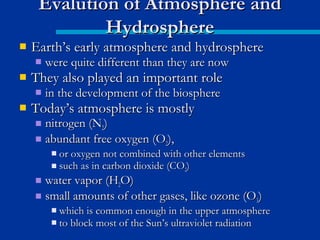  Earth’s early atmosphere and hydrosphereEarth’s early atmosphere and hydrosphere
 were quite different than they are nowwere quite different than they are now
 They also played an important roleThey also played an important role
 in the development of the biospherein the development of the biosphere
 Today’s atmosphere is mostlyToday’s atmosphere is mostly
 nitrogen (Nnitrogen (N22))
 abundant free oxygen (Oabundant free oxygen (O22),),
 or oxygen not combined with other elementsor oxygen not combined with other elements
 such as in carbon dioxide (COsuch as in carbon dioxide (CO22))
 water vapor (Hwater vapor (H22O)O)
 small amounts of other gases, like ozone (Osmall amounts of other gases, like ozone (O33))
 which is common enough in the upper atmospherewhich is common enough in the upper atmosphere
 to block most of the Sun’s ultraviolet radiationto block most of the Sun’s ultraviolet radiation
Evalution of Atmosphere andEvalution of Atmosphere and
HydrosphereHydrosphere
 