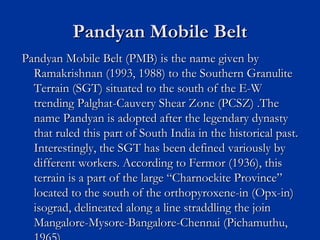 Pandyan Mobile BeltPandyan Mobile Belt
Pandyan Mobile Belt (PMB) is the name given byPandyan Mobile Belt (PMB) is the name given by
Ramakrishnan (1993, 1988) to the Southern GranuliteRamakrishnan (1993, 1988) to the Southern Granulite
Terrain (SGT) situated to the south of the E-WTerrain (SGT) situated to the south of the E-W
trending Palghat-Cauvery Shear Zone (PCSZ) .Thetrending Palghat-Cauvery Shear Zone (PCSZ) .The
name Pandyan is adopted after the legendary dynastyname Pandyan is adopted after the legendary dynasty
that ruled this part of South India in the historical past.that ruled this part of South India in the historical past.
Interestingly, the SGT has been defined variously byInterestingly, the SGT has been defined variously by
different workers. According to Fermor (1936), thisdifferent workers. According to Fermor (1936), this
terrain is a part of the large “Charnockite Province”terrain is a part of the large “Charnockite Province”
located to the south of the orthopyroxene-in (Opx-in)located to the south of the orthopyroxene-in (Opx-in)
isograd, delineated along a line straddling the joinisograd, delineated along a line straddling the join
Mangalore-Mysore-Bangalore-Chennai (Pichamuthu,Mangalore-Mysore-Bangalore-Chennai (Pichamuthu,
 