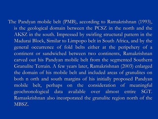 The Pandyan mobile belt (PMB), according to Ramakrishnan (1993),The Pandyan mobile belt (PMB), according to Ramakrishnan (1993),
is the geological domain between the PCSZ in the north and theis the geological domain between the PCSZ in the north and the
AKSZ in the south. Impressed by swirling structural pattern in theAKSZ in the south. Impressed by swirling structural pattern in the
Madurai Block, Similar to Limpopo belt in South Africa, and by theMadurai Block, Similar to Limpopo belt in South Africa, and by the
general occurrence of fold belts either at the peripehery of ageneral occurrence of fold belts either at the peripehery of a
continent or sandwiched between two continents, Ramakrishnancontinent or sandwiched between two continents, Ramakrishnan
carved out his Pandyan mobile belt from the segmented Southerncarved out his Pandyan mobile belt from the segmented Southern
Granulite Terrain. A few years later, Ramakrishnan (2003) enlargedGranulite Terrain. A few years later, Ramakrishnan (2003) enlarged
the domain of his mobile belt and included areas of granulites onthe domain of his mobile belt and included areas of granulites on
both n orth and south margins of his initially proposed Pandyanboth n orth and south margins of his initially proposed Pandyan
mobile belt, perhaps on the consideration of meaningfulmobile belt, perhaps on the consideration of meaningful
geochronological data available over almost entire SGT.geochronological data available over almost entire SGT.
Ramaskrishnan also incorporated the granulite region north of theRamaskrishnan also incorporated the granulite region north of the
MBSZ.MBSZ.
 