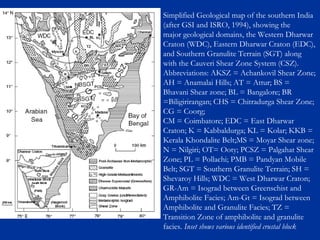 Simplified Geological map of the southern India
(after GSI and ISRO, 1994), showing the
major geological domains, the Western Dharwar
Craton (WDC), Eastern Dharwar Craton (EDC),
and Southern Granulite Terrain (SGT) along
with the Cauveri Shear Zone System (CSZ).
Abbreviations: AKSZ = Achankovil Shear Zone;
AH = Anamalai Hills; AT = Attur; BS =
Bhavani Shear zone; BL = Bangalore; BR
=Biligirirangan; CHS = Chitradurga Shear Zone;
CG = Coorg;
CM = Coimbatore; EDC = East Dharwar
Craton; K = Kabbaldurga; KL = Kolar; KKB =
Kerala Khondalite Belt;MS = Moyar Shear zone;
N = Nilgiri; OT= Ooty; PCSZ = Palgahat Shear
Zone; PL = Pollachi; PMB = Pandyan Mobile
Belt; SGT = Southern Granulite Terrain; SH =
Shevaroy Hills; WDC = West Dharwar Craton;
GR-Am = Isograd between Greenschist and
Amphibolite Facies; Am-Gt = Isograd between
Amphibolite and Granulite Facies; TZ =
Transition Zone of amphibolite and granulite
facies. Inset shows various identified crustal block
 