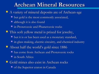  A variety of mineral deposits are of Archean-ageA variety of mineral deposits are of Archean-age
 but gold is the most commonly associated,but gold is the most commonly associated,
 although it is also foundalthough it is also found
 in Proterozoic and Phanerozoic rocksin Proterozoic and Phanerozoic rocks
 This soft yellow metal is prized for jewelry,This soft yellow metal is prized for jewelry,
 but it is or has been used as a monetary standard,but it is or has been used as a monetary standard,
 in glass making, electric circuitry, and chemical industryin glass making, electric circuitry, and chemical industry
 About half the world’s gold since 1886About half the world’s gold since 1886
 has come from Archean and Proterozoic rockshas come from Archean and Proterozoic rocks
 in South Africain South Africa
 Gold mines also exist in Archean rocksGold mines also exist in Archean rocks
 of the Superior craton in Canadaof the Superior craton in Canada
Archean Mineral ResourcesArchean Mineral Resources
 