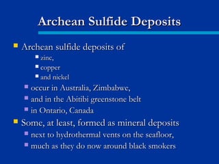  Archean sulfide deposits ofArchean sulfide deposits of
 zinc,zinc,
 coppercopper
 and nickeland nickel
 occur in Australia, Zimbabwe,occur in Australia, Zimbabwe,
 and in the Abitibi greenstone beltand in the Abitibi greenstone belt
 in Ontario, Canadain Ontario, Canada
 Some, at least, formed as mineral depositsSome, at least, formed as mineral deposits
 next to hydrothermal vents on the seafloor,next to hydrothermal vents on the seafloor,
 much as they do now around black smokersmuch as they do now around black smokers
Archean Sulfide DepositsArchean Sulfide Deposits
 