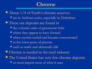  About 1/4 of Earth’s chrome reservesAbout 1/4 of Earth’s chrome reserves
 are in Archean rocks, especially in Zimbabweare in Archean rocks, especially in Zimbabwe
 These ore deposits are found inThese ore deposits are found in
 the volcanic units of greenstone beltsthe volcanic units of greenstone belts
 where they appear to have formedwhere they appear to have formed
 when crystals settled and became concentratedwhen crystals settled and became concentrated
 in the lower parts of plutonsin the lower parts of plutons
 such as mafic and ultramafic sillssuch as mafic and ultramafic sills
 Chrome is needed in the steel industryChrome is needed in the steel industry
 The United States has very few chrome depositsThe United States has very few chrome deposits
 so must import most of what it usesso must import most of what it uses
ChromeChrome
 