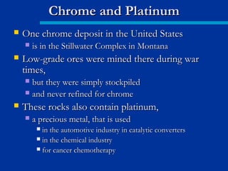  One chrome deposit in the United StatesOne chrome deposit in the United States
 is in the Stillwater Complex in Montanais in the Stillwater Complex in Montana
 Low-grade ores were mined there during warLow-grade ores were mined there during war
times,times,
 but they were simply stockpiledbut they were simply stockpiled
 and never refined for chromeand never refined for chrome
 These rocks also contain platinum,These rocks also contain platinum,
 a precious metal, that is useda precious metal, that is used
 in the automotive industry in catalytic convertersin the automotive industry in catalytic converters
 in the chemical industryin the chemical industry
 for cancer chemotherapyfor cancer chemotherapy
Chrome and PlatinumChrome and Platinum
 