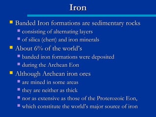  Banded Iron formations are sedimentary rocksBanded Iron formations are sedimentary rocks
 consisting of alternating layersconsisting of alternating layers
 of silica (chert) and iron mineralsof silica (chert) and iron minerals
 About 6% of the world’sAbout 6% of the world’s
 banded iron formations were depositedbanded iron formations were deposited
 during the Archean Eonduring the Archean Eon
 Although Archean iron oresAlthough Archean iron ores
 are mined in some areasare mined in some areas
 they are neither as thickthey are neither as thick
 nor as extensive as those of the Proterozoic Eon,nor as extensive as those of the Proterozoic Eon,
 which constitute the world’s major source of ironwhich constitute the world’s major source of iron
IronIron
 