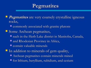  PegmatitesPegmatites are very coarsely crystalline igneousare very coarsely crystalline igneous
rocks,rocks,
 commonly associated with granite plutonscommonly associated with granite plutons
 Some Archean pegmatites,Some Archean pegmatites,
 such in the Herb Lake district in Manitoba, Canada,such in the Herb Lake district in Manitoba, Canada,
 and Rhodesian Province in Africa,and Rhodesian Province in Africa,
 contain valuable mineralscontain valuable minerals
 In addition to minerals of gem quality,In addition to minerals of gem quality,
 Archean pegmatites contain minerals minedArchean pegmatites contain minerals mined
 for lithium, beryllium, rubidium, and cesiumfor lithium, beryllium, rubidium, and cesium
PegmatitesPegmatites
 