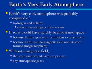  Earth’s very early atmosphere was probablyEarth’s very early atmosphere was probably
composed ofcomposed of
 hydrogen and helium,hydrogen and helium,
 the most abundant gases in the universethe most abundant gases in the universe
 If so, it would have quickly been lost into spaceIf so, it would have quickly been lost into space
 because Earth’s gravity is insufficient to retain thembecause Earth’s gravity is insufficient to retain them
 because Earth had no magnetic field until its corebecause Earth had no magnetic field until its core
formed (magnetosphere)formed (magnetosphere)
 Without a magnetic field,Without a magnetic field,
 the solar wind would have swept awaythe solar wind would have swept away
 any atmospheric gasesany atmospheric gases
Earth’s Very Early AtmosphereEarth’s Very Early Atmosphere
 