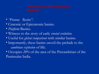 • “Purana Basins”.
• Cratonic or Epicratonic basins.
• Platform Basins.
• Witness to the story of early crustal evolution.
• Useful for global comparison with similar basins.
• Importantly, these basins unveil the prelude to the
cambrian explosion of life.
• Occupies 20% of the area of the Precambrian of the
Peninsular India.
Proterozoic SedimentaryProterozoic Sedimentary
BasinsBasins
 