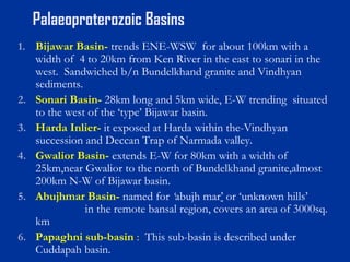 Palaeoproterozoic Basins
1. Bijawar Basin- trends ENE-WSW for about 100km with a
width of 4 to 20km from Ken River in the east to sonari in the
west. Sandwiched b/n Bundelkhand granite and Vindhyan
sediments.
2. Sonari Basin- 28km long and 5km wide, E-W trending situated
to the west of the ‘type’ Bijawar basin.
3. Harda Inlier- it exposed at Harda within the-Vindhyan
succession and Deccan Trap of Narmada valley.
4. Gwalior Basin- extends E-W for 80km with a width of
25km,near Gwalior to the north of Bundelkhand granite,almost
200km N-W of Bijawar basin.
5. Abujhmar Basin- named for ‘abujh mar’ or ‘unknown hills’
in the remote bansal region, covers an area of 3000sq.
km
6. Papaghni sub-basin : This sub-basin is described under
Cuddapah basin.
 
