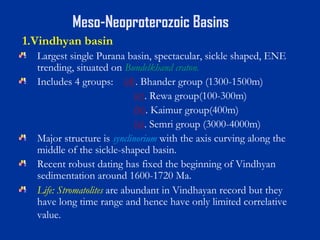 Meso-Neoproterozoic Basins
1.Vindhyan basin
Largest single Purana basin, spectacular, sickle shaped, ENE
trending, situated on Bundelkhand craton.
Includes 4 groups: (d). Bhander group (1300-1500m)
(c). Rewa group(100-300m)
(b). Kaimur group(400m)
(a). Semri group (3000-4000m)
Major structure is synclinorium with the axis curving along the
middle of the sickle-shaped basin.
Recent robust dating has fixed the beginning of Vindhyan
sedimentation around 1600-1720 Ma.
Life: Stromatolites are abundant in Vindhayan record but they
have long time range and hence have only limited correlative
value.
 