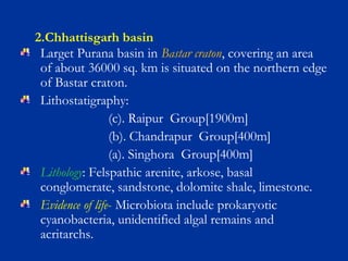 2.Chhattisgarh basin
Larget Purana basin in Bastar craton, covering an area
of about 36000 sq. km is situated on the northern edge
of Bastar craton.
Lithostatigraphy:
(c). Raipur Group[1900m]
(b). Chandrapur Group[400m]
(a). Singhora Group[400m]
Lithology: Felspathic arenite, arkose, basal
conglomerate, sandstone, dolomite shale, limestone.
Evidence of life- Microbiota include prokaryotic
cyanobacteria, unidentified algal remains and
acritarchs.
 