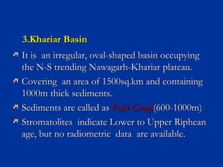 3.Khariar Basin3.Khariar Basin
It is an irregular, oval-shaped basin occupyingIt is an irregular, oval-shaped basin occupying
the N-S trending Nawagarh-Khariar plateau.the N-S trending Nawagarh-Khariar plateau.
Covering an area of 1500sq.km and containingCovering an area of 1500sq.km and containing
1000m thick sediments.1000m thick sediments.
Sediments are called asSediments are called as Pairi GroupPairi Group(600-1000m)(600-1000m)
Stromatolites indicate Lower to Upper RipheanStromatolites indicate Lower to Upper Riphean
age, but no radiometric data are available.age, but no radiometric data are available.
 