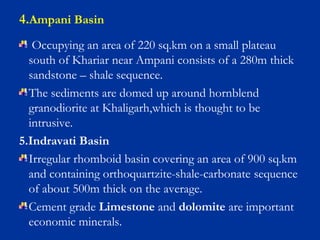 Occupying an area of 220 sq.km on a small plateau
south of Khariar near Ampani consists of a 280m thick
sandstone – shale sequence.
The sediments are domed up around hornblend
granodiorite at Khaligarh,which is thought to be
intrusive.
5.Indravati Basin
Irregular rhomboid basin covering an area of 900 sq.km
and containing orthoquartzite-shale-carbonate sequence
of about 500m thick on the average.
Cement grade Limestone and dolomite are important
economic minerals.
4.Ampani Basin
 