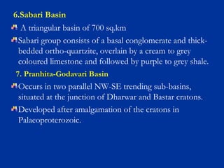 6.Sabari Basin
A triangular basin of 700 sq.km
Sabari group consists of a basal conglomerate and thick-
bedded ortho-quartzite, overlain by a cream to grey
coloured limestone and followed by purple to grey shale.
7. Pranhita-Godavari Basin
Occurs in two parallel NW-SE trending sub-basins,
situated at the junction of Dharwar and Bastar cratons.
Developed after amalgamation of the cratons in
Palaeoproterozoic.
 