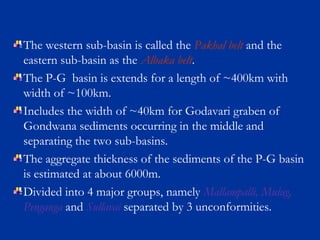 The western sub-basin is called the Pakhal belt and the
eastern sub-basin as the Albaka belt.
The P-G basin is extends for a length of ~400km with
width of ~100km.
Includes the width of ~40km for Godavari graben of
Gondwana sediments occurring in the middle and
separating the two sub-basins.
The aggregate thickness of the sediments of the P-G basin
is estimated at about 6000m.
Divided into 4 major groups, namely Mallampalli, Mulug,
Penganga and Sullavai separated by 3 unconformities.
 