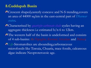8.Cuddapah Basin
Crescent shaped,easterly concave and N-S trending,covers
an area of 44000 sq.km in the east-central part of Dharwar
craton.
Characterised by quartzite-carbonate-shale cycles having an
aggregate thickness i.e estimated b/n 6 to 12km.
The western half of the basin is undeformed and consists
of 4 sub-basins: the Papaghni, Kurnool, Srisailam and Palnad.
Life-Stromatolites are abounding,carbonaceous
microfossils like Tawuia, Chuaria, trace fossils, calcareous
algae indicate Neoproterozoic age.
 