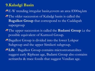 9.Kaladgi Basin
E-W trending irregular basin,covers an area 8300sq.km
The older succession of Kaladgi basin is called the
Bagalkot Group that correspond to the Cuddapah
supergroup
The upper succession is called the Badami Group i.e the
possible equivalent of Kurnool Group.
Bagalkot Group is divided into the lower Lokpur
Subgroup and the upper Simikeri subgroup.
Life - Bagalkot Group contains microstromatolites
suggest early Riphean age, Badami Group also contains
acritarchs & trace fossils that suggest Vendian age.
 