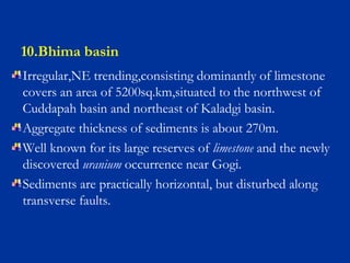 10.Bhima basin
Irregular,NE trending,consisting dominantly of limestone
covers an area of 5200sq.km,situated to the northwest of
Cuddapah basin and northeast of Kaladgi basin.
Aggregate thickness of sediments is about 270m.
Well known for its large reserves of limestone and the newly
discovered uranium occurrence near Gogi.
Sediments are practically horizontal, but disturbed along
transverse faults.
 