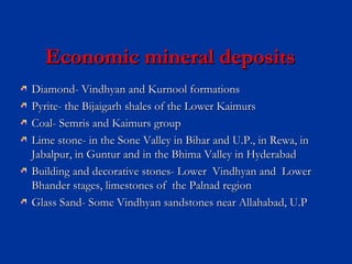 Economic mineral depositsEconomic mineral deposits
Diamond- Vindhyan and Kurnool formationsDiamond- Vindhyan and Kurnool formations
Pyrite- the Bijaigarh shales of the Lower KaimursPyrite- the Bijaigarh shales of the Lower Kaimurs
Coal- Semris and Kaimurs groupCoal- Semris and Kaimurs group
Lime stone- in the Sone Valley in Bihar and U.P., in Rewa, inLime stone- in the Sone Valley in Bihar and U.P., in Rewa, in
Jabalpur, in Guntur and in the Bhima Valley in HyderabadJabalpur, in Guntur and in the Bhima Valley in Hyderabad
Building and decorative stones- Lower Vindhyan and LowerBuilding and decorative stones- Lower Vindhyan and Lower
Bhander stages, limestones of the Palnad regionBhander stages, limestones of the Palnad region
Glass Sand- Some Vindhyan sandstones near Allahabad, U.PGlass Sand- Some Vindhyan sandstones near Allahabad, U.P
 