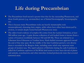 Life during PrecambrianLife during Precambrian
 The Precambrian fossil record is poorer than that for the succeeding Phanerozoic, andThe Precambrian fossil record is poorer than that for the succeeding Phanerozoic, and
those fossils present (e.g. stromatolites) are of limited biostratigraphy biostratigraphicthose fossils present (e.g. stromatolites) are of limited biostratigraphy biostratigraphic
use.use.
 This is because many Precambrian rocks are heavily metamorphic rockThis is because many Precambrian rocks are heavily metamorphic rock
metamorphosed, obscuring their origins, while others have either been destroyed bymetamorphosed, obscuring their origins, while others have either been destroyed by
erosion, or remain deeply buried beneath Phanerozoic strataerosion, or remain deeply buried beneath Phanerozoic strata
 The oldest fossil evidence of complex life comes from the Lantian formation, at leastThe oldest fossil evidence of complex life comes from the Lantian formation, at least
580 million years ago. A quite diverse collection of soft-bodied forms is known from a580 million years ago. A quite diverse collection of soft-bodied forms is known from a
variety of locations worldwide between 542 and 600 Ma. These are referred to asvariety of locations worldwide between 542 and 600 Ma. These are referred to as
Ediacaran biota Ediacaran or Vendian biota. Hard-shelled creatures appeared towardEdiacaran biota Ediacaran or Vendian biota. Hard-shelled creatures appeared toward
the end of that time span. By the middle of the later Cambrian period a very diversethe end of that time span. By the middle of the later Cambrian period a very diverse
fauna is recorded in the Burgess shale, including some which may represent stemfauna is recorded in the Burgess shale, including some which may represent stem
groups of modern taxa. The rapid radiation of lifeforms during the early Cambrian isgroups of modern taxa. The rapid radiation of lifeforms during the early Cambrian is
called the Cambrian explosion of life.While land seems to have been devoid of plantscalled the Cambrian explosion of life.While land seems to have been devoid of plants
and animals, cyanobacteria and other microbes formed prokaryotic mats that coveredand animals, cyanobacteria and other microbes formed prokaryotic mats that covered
terrestrial areas.terrestrial areas.
 