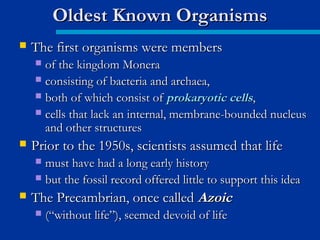  The first organisms were membersThe first organisms were members
 of the kingdom Moneraof the kingdom Monera
 consisting of bacteria and archaea,consisting of bacteria and archaea,
 both of which consist ofboth of which consist of prokaryotic cellsprokaryotic cells,,
 cells that lack an internal, membrane-bounded nucleuscells that lack an internal, membrane-bounded nucleus
and other structuresand other structures
 Prior to the 1950s, scientists assumed that lifePrior to the 1950s, scientists assumed that life
 must have had a long early historymust have had a long early history
 but the fossil record offered little to support this ideabut the fossil record offered little to support this idea
 The Precambrian, once calledThe Precambrian, once called AzoicAzoic
 (“without life”), seemed devoid of life(“without life”), seemed devoid of life
Oldest Known OrganismsOldest Known Organisms
 