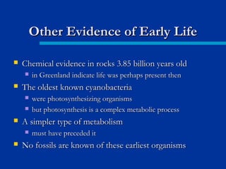  Chemical evidence in rocks 3.85 billion years oldChemical evidence in rocks 3.85 billion years old
 in Greenland indicate life was perhaps present thenin Greenland indicate life was perhaps present then
 The oldest known cyanobacteriaThe oldest known cyanobacteria
 were photosynthesizing organismswere photosynthesizing organisms
 but photosynthesis is a complex metabolic processbut photosynthesis is a complex metabolic process
 A simpler type of metabolismA simpler type of metabolism
 must have preceded itmust have preceded it
 No fossils are known of these earliest organismsNo fossils are known of these earliest organisms
Other Evidence of Early LifeOther Evidence of Early Life
 