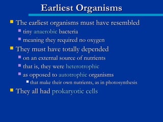  The earliest organisms must have resembledThe earliest organisms must have resembled
 tinytiny anaerobicanaerobic bacteriabacteria
 meaning they required no oxygenmeaning they required no oxygen
 They must have totally dependedThey must have totally depended
 on an external source of nutrientson an external source of nutrients
 that is, they werethat is, they were heterotrophicheterotrophic
 as opposed toas opposed to autotrophicautotrophic organismsorganisms
 that make their own nutrients, as in photosynthesisthat make their own nutrients, as in photosynthesis
 They all hadThey all had prokaryotic cellsprokaryotic cells
Earliest OrganismsEarliest Organisms
 