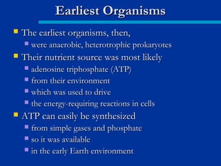  The earliest organisms, then,The earliest organisms, then,
 were anaerobic, heterotrophic prokaryoteswere anaerobic, heterotrophic prokaryotes
 Their nutrient source was most likelyTheir nutrient source was most likely
 adenosine triphosphate (ATP)adenosine triphosphate (ATP)
 from their environmentfrom their environment
 which was used to drivewhich was used to drive
 the energy-requiring reactions in cellsthe energy-requiring reactions in cells
 ATP can easily be synthesizedATP can easily be synthesized
 from simple gases and phosphatefrom simple gases and phosphate
 so it was availableso it was available
 in the early Earth environmentin the early Earth environment
Earliest OrganismsEarliest Organisms
 